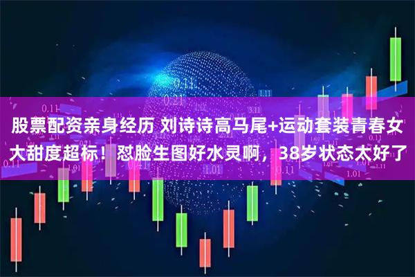 股票配资亲身经历 刘诗诗高马尾+运动套装青春女大甜度超标！怼脸生图好水灵啊，38岁状态太好了