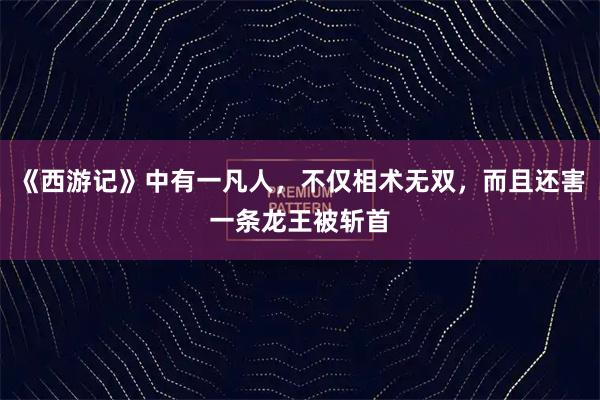《西游记》中有一凡人，不仅相术无双，而且还害一条龙王被斩首
