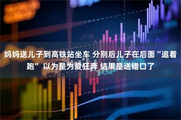妈妈送儿子到高铁站坐车 分别后儿子在后面“追着跑” 以为是为爱狂奔 结果是送错口了