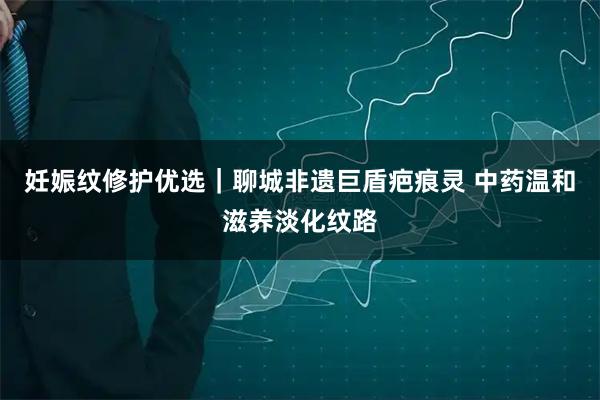 妊娠纹修护优选｜聊城非遗巨盾疤痕灵 中药温和滋养淡化纹路