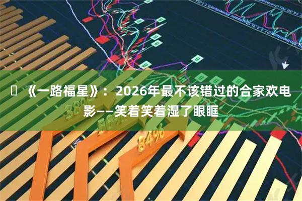 ‌《一路福星》：2026年最不该错过的合家欢电影——笑着笑着湿了眼眶