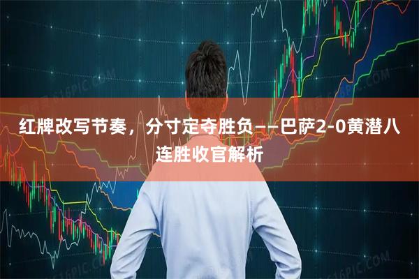 红牌改写节奏，分寸定夺胜负——巴萨2-0黄潜八连胜收官解析