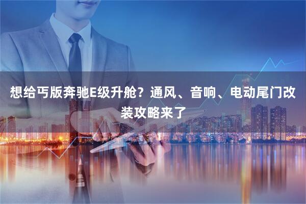 想给丐版奔驰E级升舱？通风、音响、电动尾门改装攻略来了