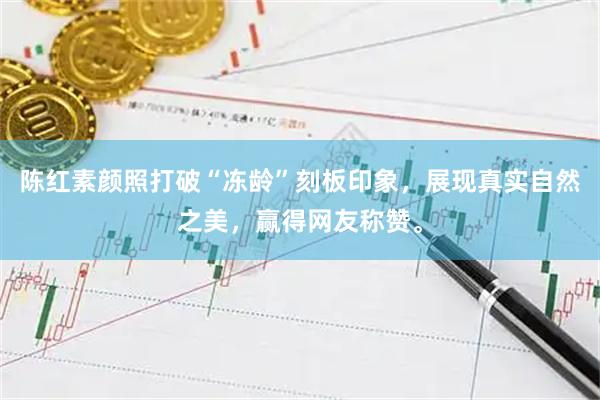 陈红素颜照打破“冻龄”刻板印象，展现真实自然之美，赢得网友称赞。