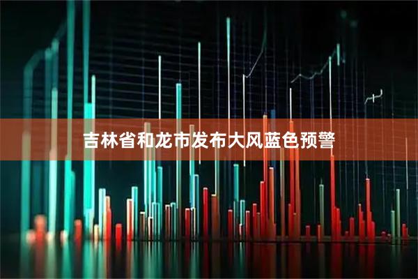 吉林省和龙市发布大风蓝色预警