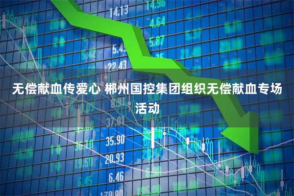 无偿献血传爱心 郴州国控集团组织无偿献血专场活动