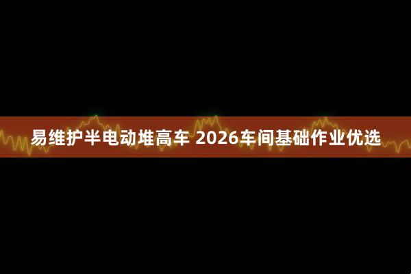 易维护半电动堆高车 2026车间基础作业优选
