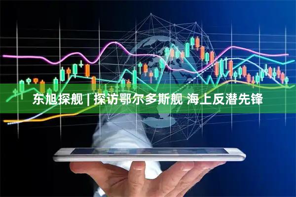 东旭探舰 | 探访鄂尔多斯舰 海上反潜先锋