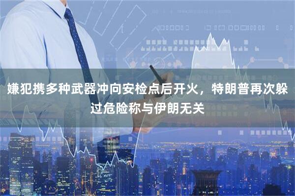 嫌犯携多种武器冲向安检点后开火，特朗普再次躲过危险称与伊朗无关