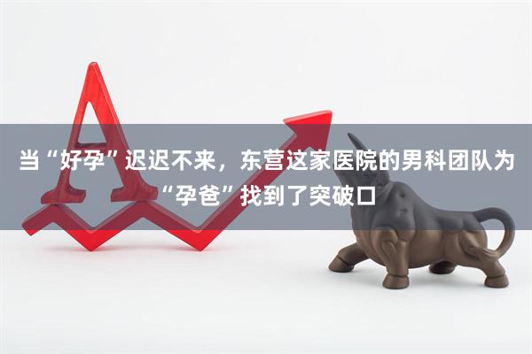 当“好孕”迟迟不来，东营这家医院的男科团队为“孕爸”找到了突破口