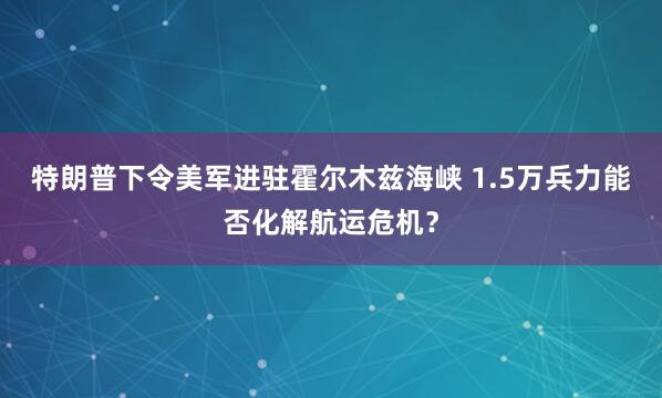 特朗普下令美军进驻霍尔木兹海峡 1.5万兵力能否化解航运危机？