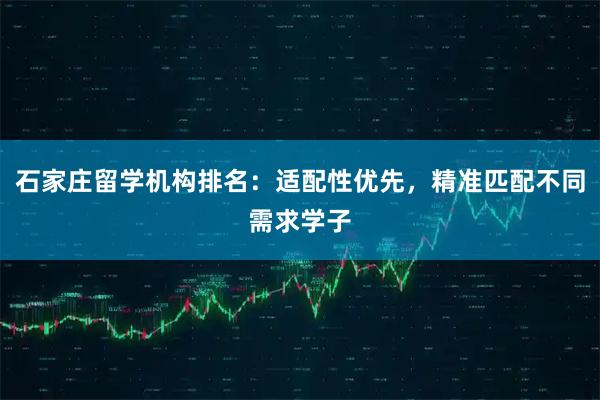 石家庄留学机构排名：适配性优先，精准匹配不同需求学子
