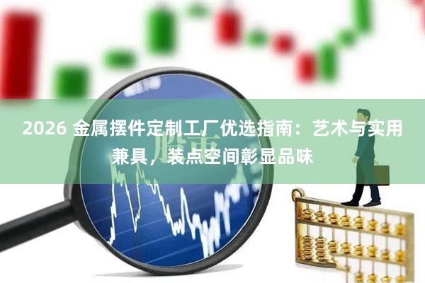 2026 金属摆件定制工厂优选指南：艺术与实用兼具，装点空间彰显品味