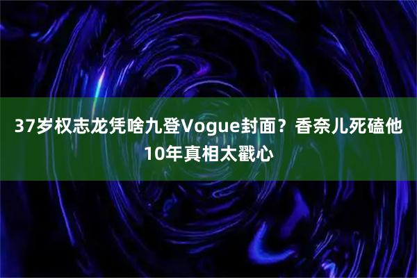 37岁权志龙凭啥九登Vogue封面？香奈儿死磕他10年真相太戳心