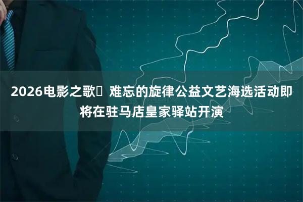 2026电影之歌・难忘的旋律公益文艺海选活动即将在驻马店皇家驿站开演