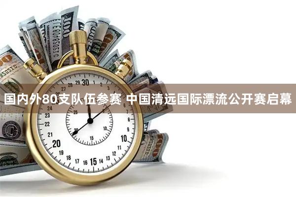 国内外80支队伍参赛 中国清远国际漂流公开赛启幕