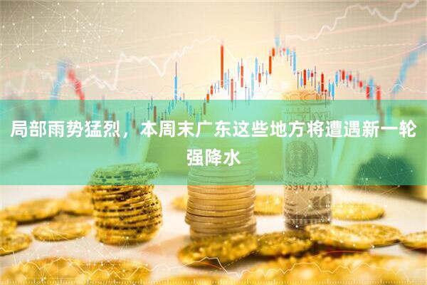 局部雨势猛烈，本周末广东这些地方将遭遇新一轮强降水
