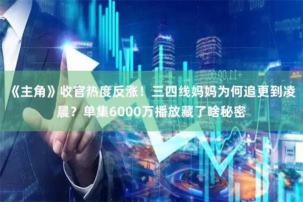 《主角》收官热度反涨！三四线妈妈为何追更到凌晨？单集6000万播放藏了啥秘密
