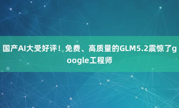 国产AI大受好评！免费、高质量的GLM5.2震惊了google工程师