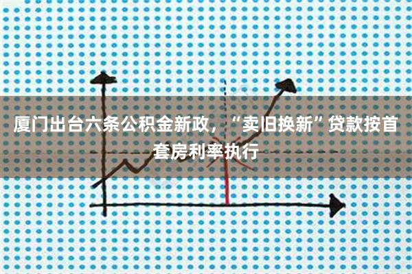 厦门出台六条公积金新政，“卖旧换新”贷款按首套房利率执行