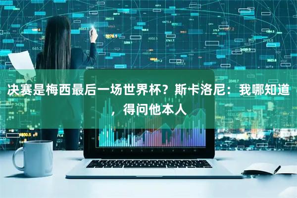 决赛是梅西最后一场世界杯？斯卡洛尼：我哪知道，得问他本人