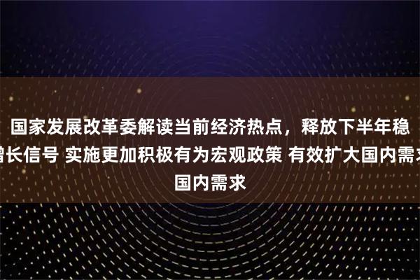 国家发展改革委解读当前经济热点，释放下半年稳增长信号 实施更加积极有为宏观政策 有效扩大国内需求