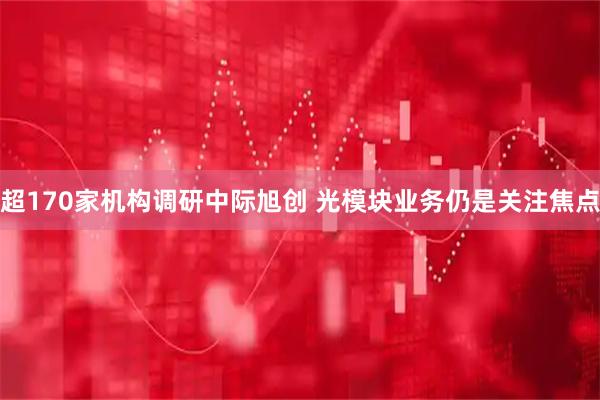 超170家机构调研中际旭创 光模块业务仍是关注焦点